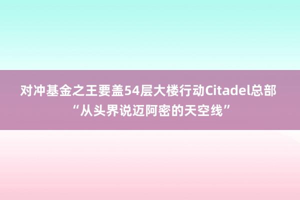 对冲基金之王要盖54层大楼行动Citadel总部 “从头界说迈阿密的天空线”