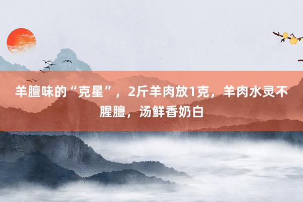 羊膻味的“克星”，2斤羊肉放1克，羊肉水灵不腥膻，汤鲜香奶白