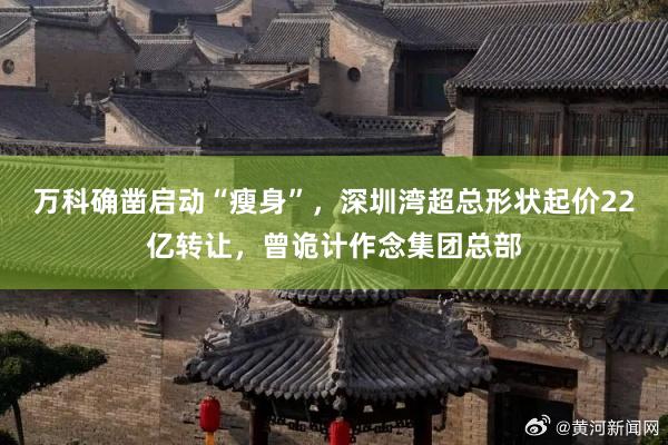 万科确凿启动“瘦身”，深圳湾超总形状起价22亿转让，曾诡计作念集团总部