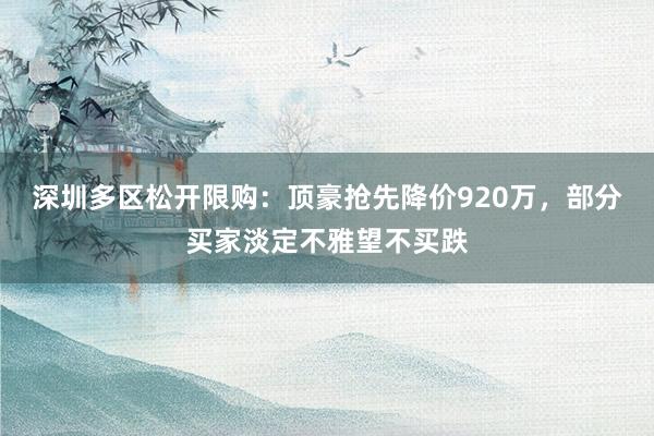 深圳多区松开限购：顶豪抢先降价920万，部分买家淡定不雅望不买跌