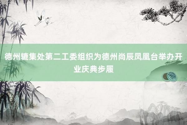 德州辘集处第二工委组织为德州尚辰凤凰台举办开业庆典步履