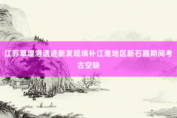 江苏草堰港遗迹新发现填补江淮地区新石器期间考古空缺