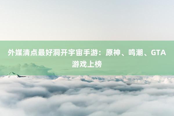 外媒清点最好洞开宇宙手游：原神、鸣潮、GTA游戏上榜
