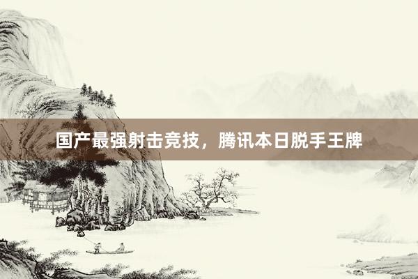 国产最强射击竞技，腾讯本日脱手王牌