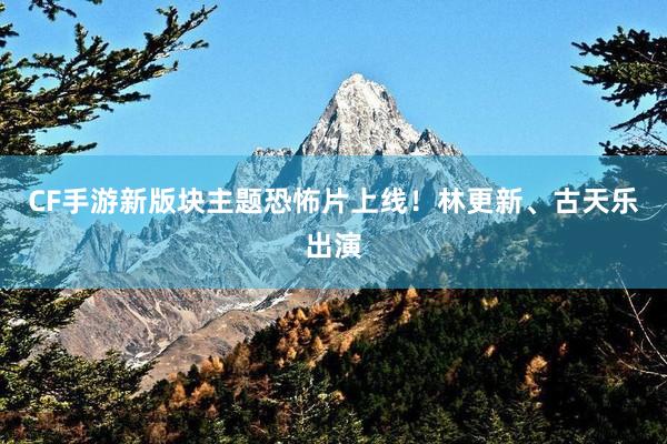 CF手游新版块主题恐怖片上线！林更新、古天乐出演