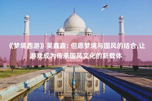 《梦境西游》吴鑫鑫: 但愿梦境与国风的结合,让游戏成为传承国风文化的新载体