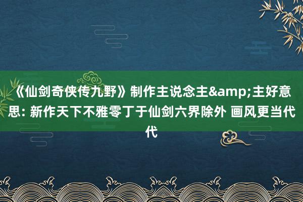 《仙剑奇侠传九野》制作主说念主&主好意思: 新作天下不雅零丁于仙剑六界除外 画风更当代