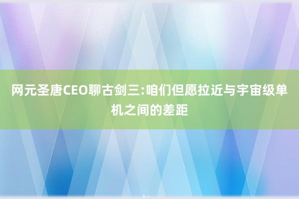 网元圣唐CEO聊古剑三:咱们但愿拉近与宇宙级单机之间的差距