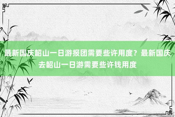 最新国庆韶山一日游报团需要些许用度？最新国庆去韶山一日游需要些许钱用度