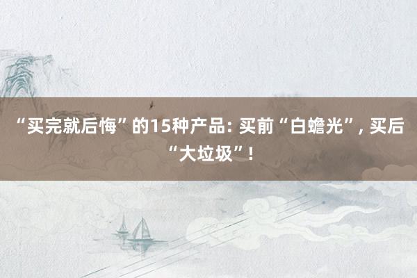 “买完就后悔”的15种产品: 买前“白蟾光”, 买后“大垃圾”!