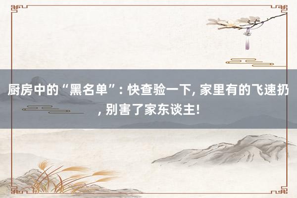 厨房中的“黑名单”: 快查验一下, 家里有的飞速扔, 别害了家东谈主!