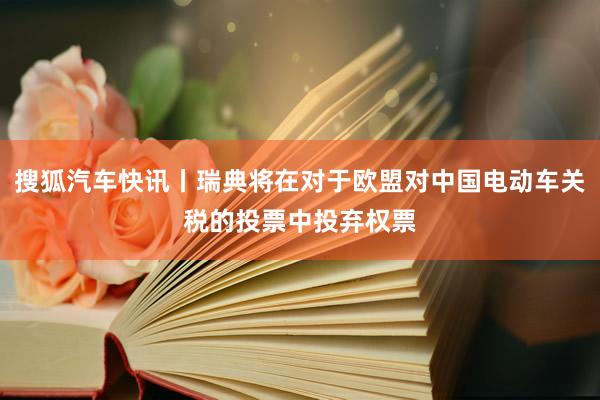 搜狐汽车快讯丨瑞典将在对于欧盟对中国电动车关税的投票中投弃权票