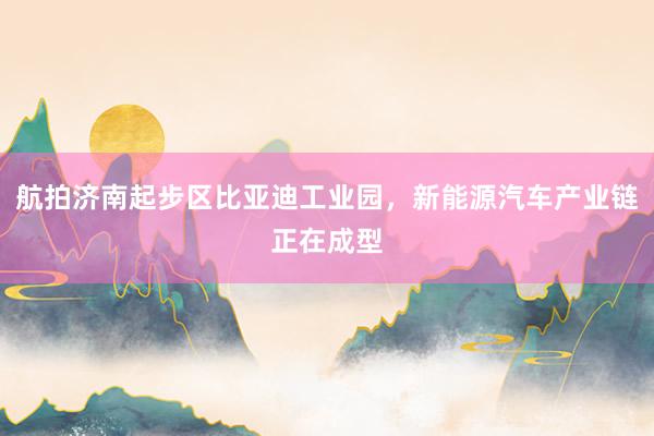 航拍济南起步区比亚迪工业园，新能源汽车产业链正在成型