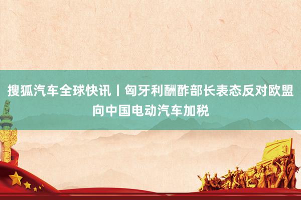 搜狐汽车全球快讯丨匈牙利酬酢部长表态反对欧盟向中国电动汽车加税