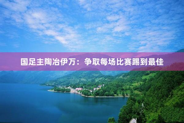国足主陶冶伊万：争取每场比赛踢到最佳