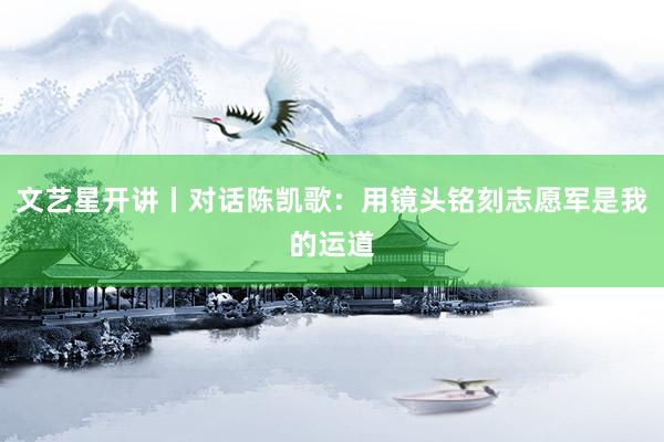 文艺星开讲丨对话陈凯歌：用镜头铭刻志愿军是我的运道