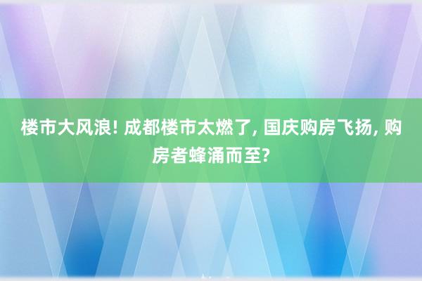 楼市大风浪! 成都楼市太燃了, 国庆购房飞扬, 购房者蜂涌而至?