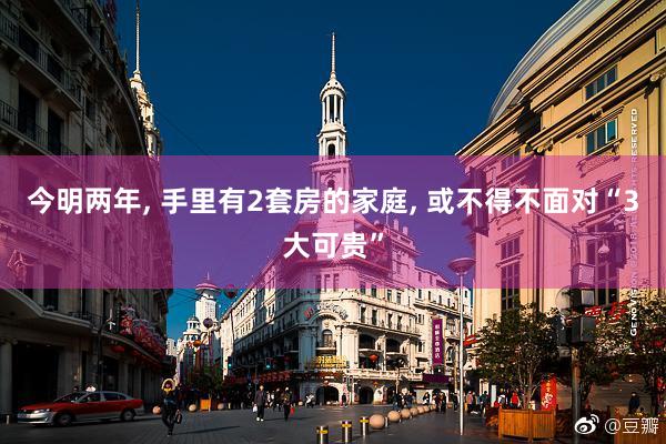 今明两年, 手里有2套房的家庭, 或不得不面对“3大可贵”