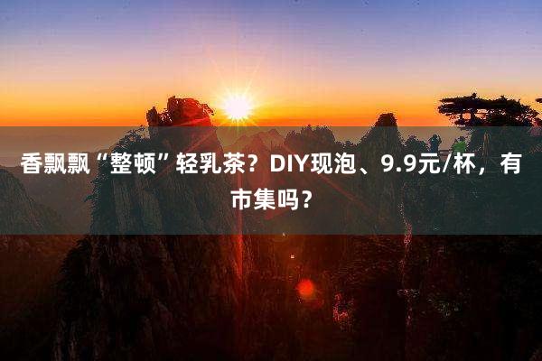 香飘飘“整顿”轻乳茶？DIY现泡、9.9元/杯，有市集吗？