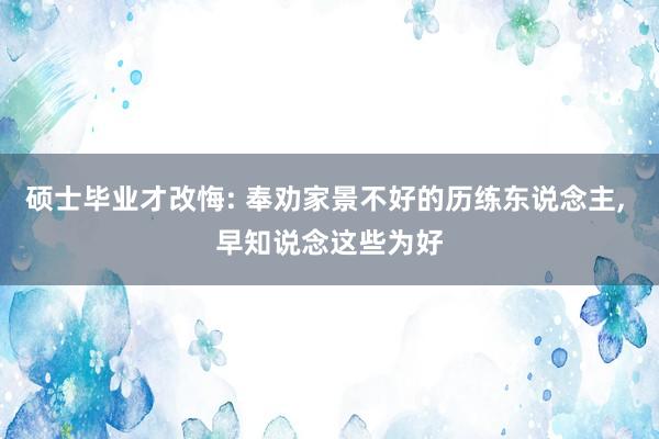 硕士毕业才改悔: 奉劝家景不好的历练东说念主, 早知说念这些为好