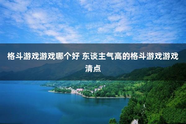 格斗游戏游戏哪个好 东谈主气高的格斗游戏游戏清点