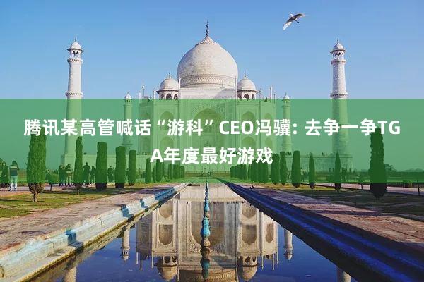 腾讯某高管喊话“游科”CEO冯骥: 去争一争TGA年度最好游戏