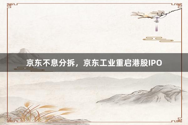 京东不息分拆，京东工业重启港股IPO