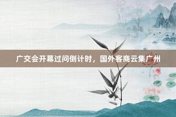 广交会开幕过问倒计时，国外客商云集广州