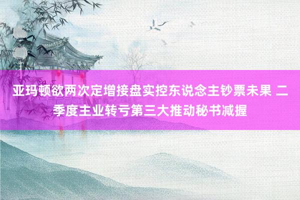 亚玛顿欲两次定增接盘实控东说念主钞票未果 二季度主业转亏第三大推动秘书减握