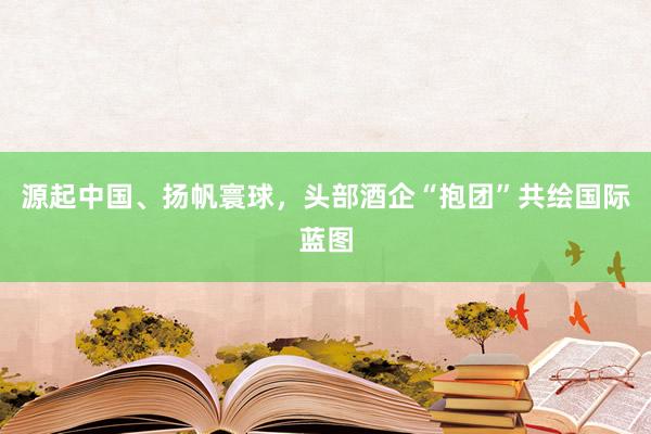 源起中国、扬帆寰球，头部酒企“抱团”共绘国际蓝图