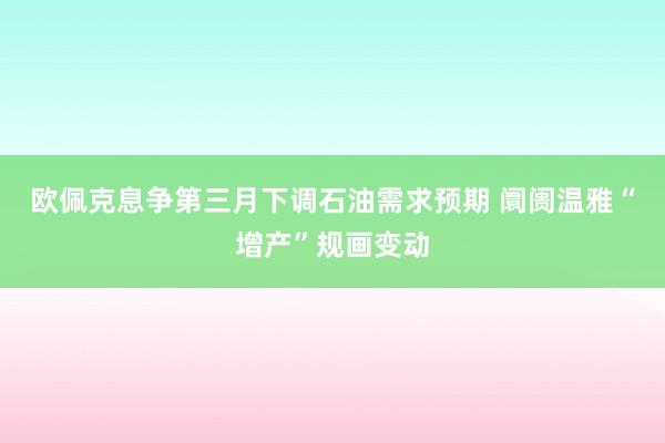 欧佩克息争第三月下调石油需求预期 阛阓温雅“增产”规画变动