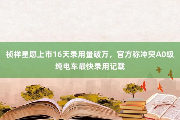 祯祥星愿上市16天录用量破万，官方称冲突A0级纯电车最快录用记载