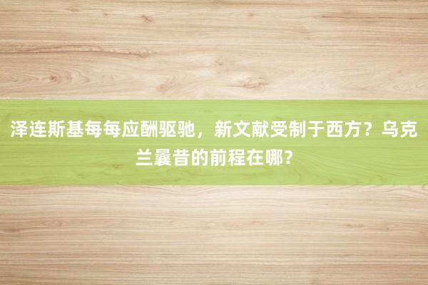 泽连斯基每每应酬驱驰，新文献受制于西方？乌克兰曩昔的前程在哪？
