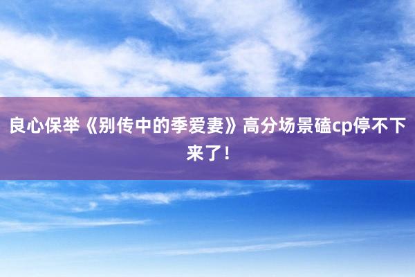 良心保举《别传中的季爱妻》高分场景磕cp停不下来了！