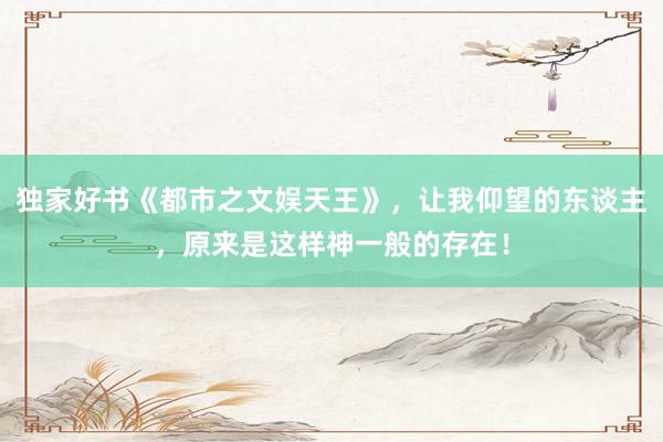 独家好书《都市之文娱天王》，让我仰望的东谈主，原来是这样神一般的存在！