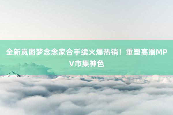 全新岚图梦念念家合手续火爆热销！重塑高端MPV市集神色
