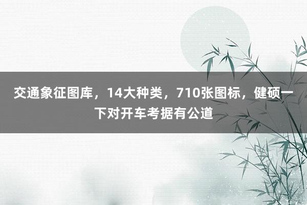 交通象征图库，14大种类，710张图标，健硕一下对开车考据有公道