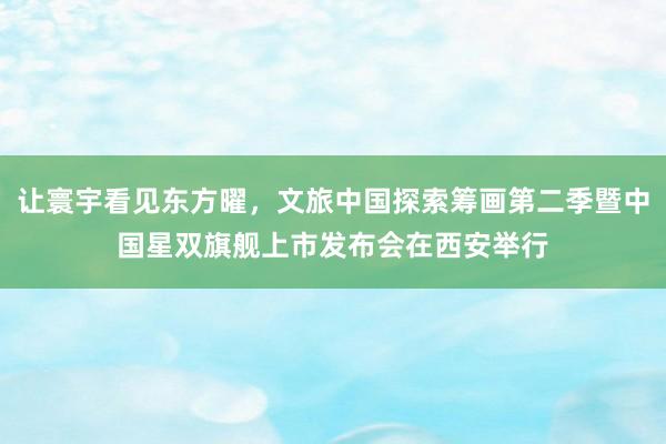 让寰宇看见东方曜，文旅中国探索筹画第二季暨中国星双旗舰上市发布会在西安举行