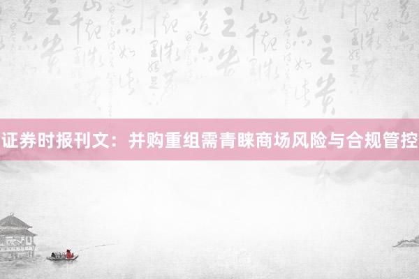 证券时报刊文：并购重组需青睐商场风险与合规管控