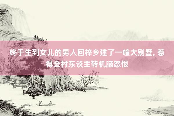 终于生到女儿的男人回梓乡建了一幢大别墅, 惹得全村东谈主转机脑怒恨