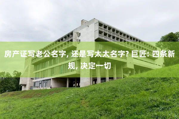 房产证写老公名字, 还是写太太名字? 巨匠: 四条新规, 决定一切