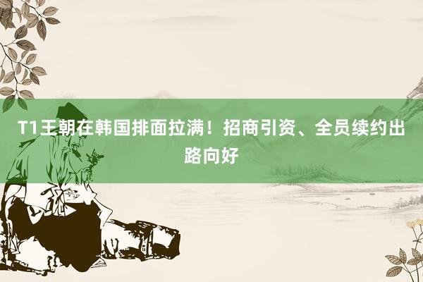 T1王朝在韩国排面拉满！招商引资、全员续约出路向好