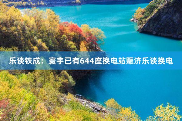 乐谈铁成：寰宇已有644座换电站赈济乐谈换电