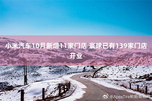 小米汽车10月新增11家门店 寰球已有139家门店开业