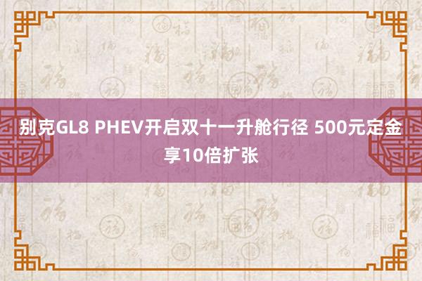 别克GL8 PHEV开启双十一升舱行径 500元定金享10倍扩张