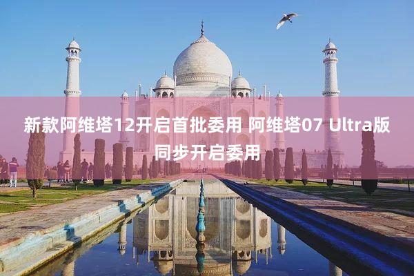 新款阿维塔12开启首批委用 阿维塔07 Ultra版同步开启委用