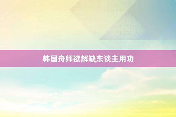 韩国舟师欲解缺东谈主用功