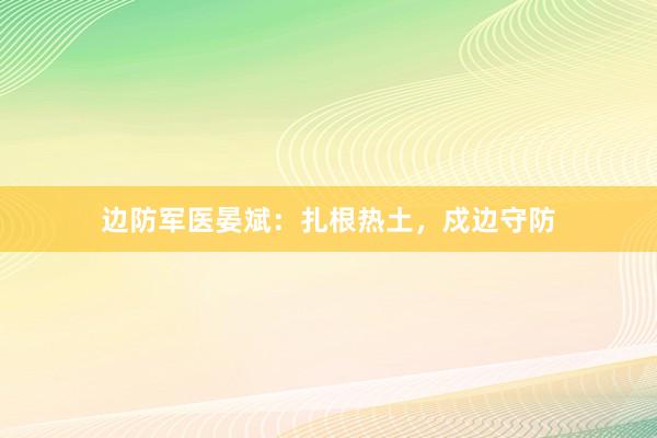 边防军医晏斌：扎根热土，戍边守防
