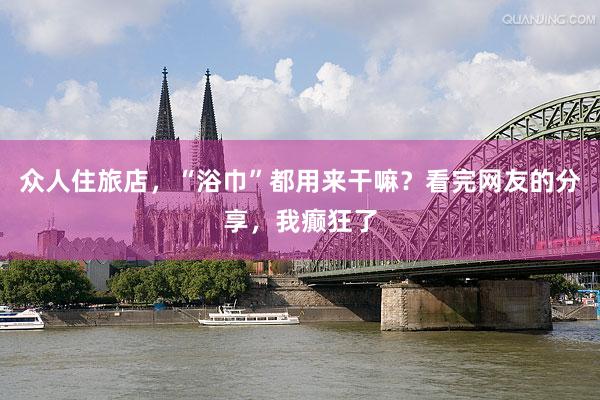 众人住旅店，“浴巾”都用来干嘛？看完网友的分享，我癫狂了