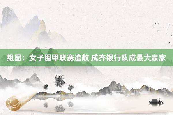 组图：女子围甲联赛遣散 成齐银行队成最大赢家